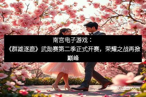 南宫电子游戏：《群雄逐鹿》武勋赛第二季正式开赛，荣耀之战再掀巅峰